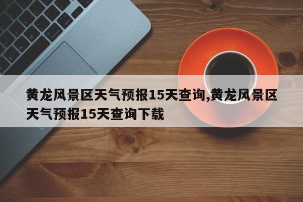 黄龙风景区天气预报15天查询,黄龙风景区天气预报15天查询下载