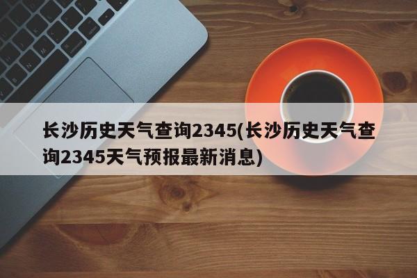 长沙历史天气查询2345(长沙历史天气查询2345天气预报最新消息)