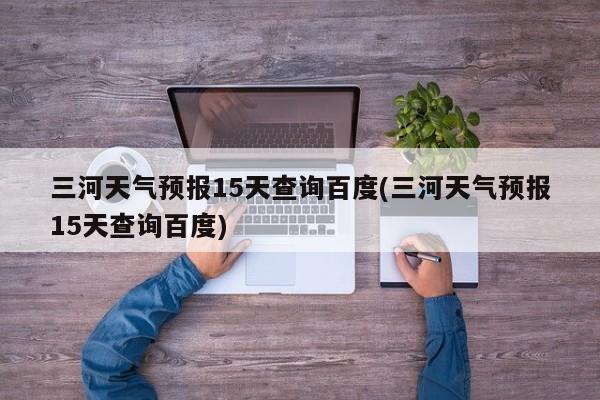 三河天气预报15天查询百度(三河天气预报15天查询百度)