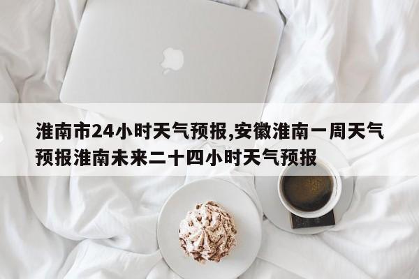 淮南市24小时天气预报,安徽淮南一周天气预报淮南未来二十四小时天气预报