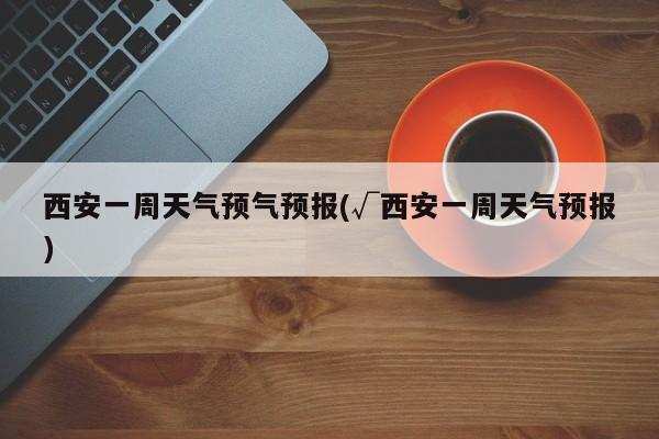 西安一周天气预气预报(√西安一周天气预报)