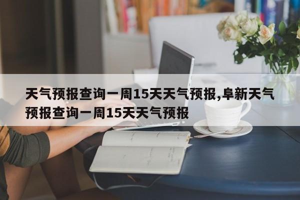 天气预报查询一周15天天气预报,阜新天气预报查询一周15天天气预报