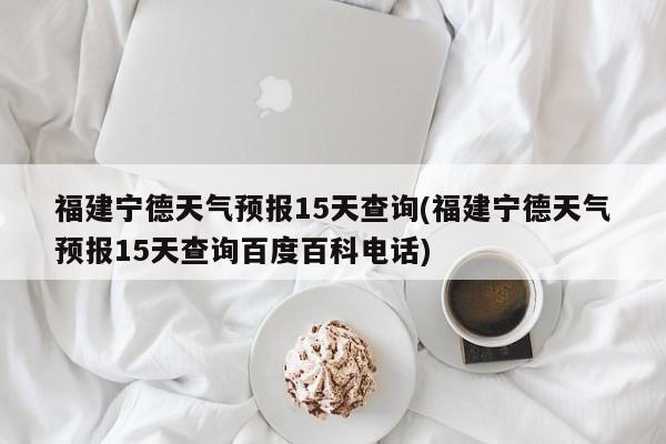 福建宁德天气预报15天查询(福建宁德天气预报15天查询百度百科电话)