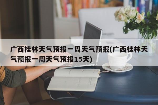 广西桂林天气预报一周天气预报(广西桂林天气预报一周天气预报15天)