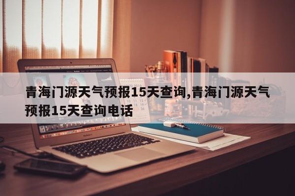 青海门源天气预报15天查询,青海门源天气预报15天查询电话