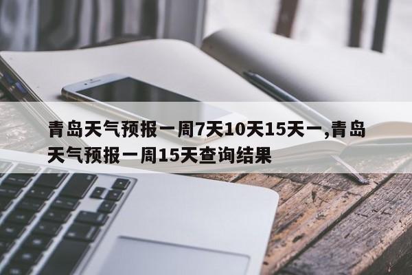 青岛天气预报一周7天10天15天一,青岛天气预报一周15天查询结果