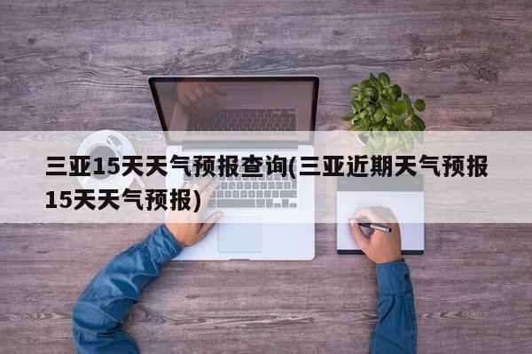 三亚15天天气预报查询(三亚近期天气预报15天天气预报)