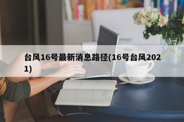 台风16号最新消息路径(16号台风2021)