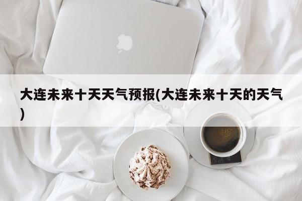 大连未来十天天气预报(大连未来十天的天气)
