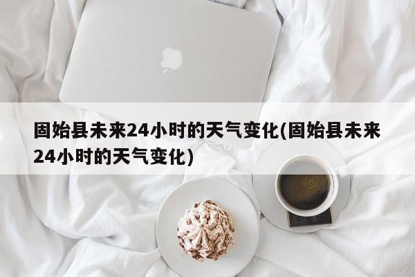 固始县未来24小时的天气变化(固始县未来24小时的天气变化)