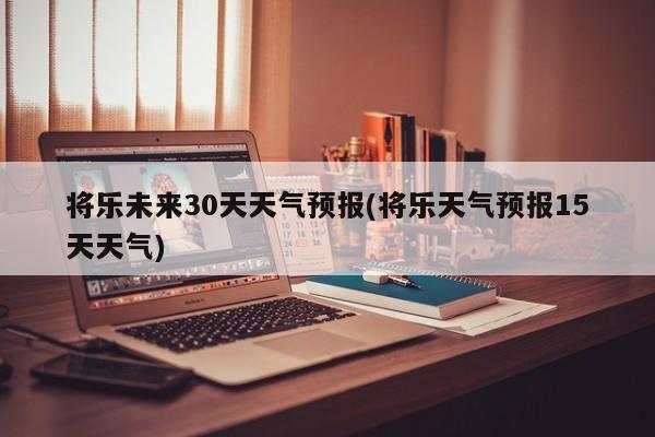 将乐未来30天天气预报(将乐天气预报15天天气)