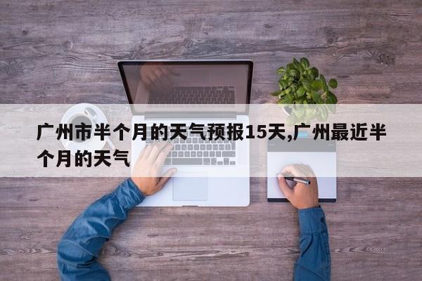 广州市半个月的天气预报15天,广州最近半个月的天气