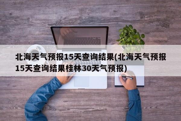 北海天气预报15天查询结果(北海天气预报15天查询结果桂林30天气预报)