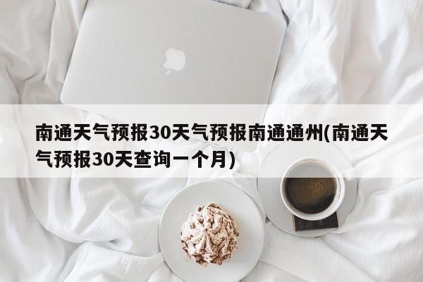 南通天气预报30天气预报南通通州(南通天气预报30天查询一个月)