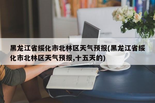 黑龙江省绥化市北林区天气预报(黑龙江省绥化市北林区天气预报,十五天的)