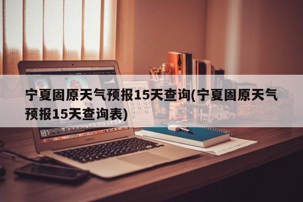 宁夏固原天气预报15天查询(宁夏固原天气预报15天查询表)