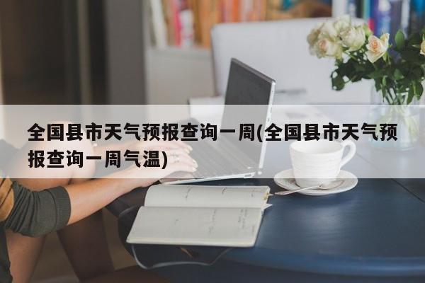 全国县市天气预报查询一周(全国县市天气预报查询一周气温)