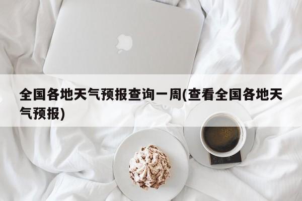 全国各地天气预报查询一周(查看全国各地天气预报)