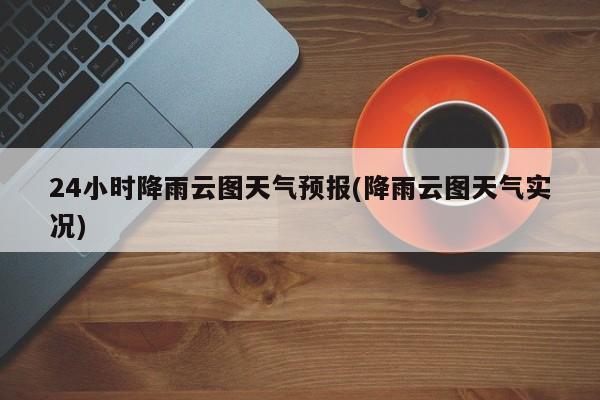 24小时降雨云图天气预报(降雨云图天气实况)