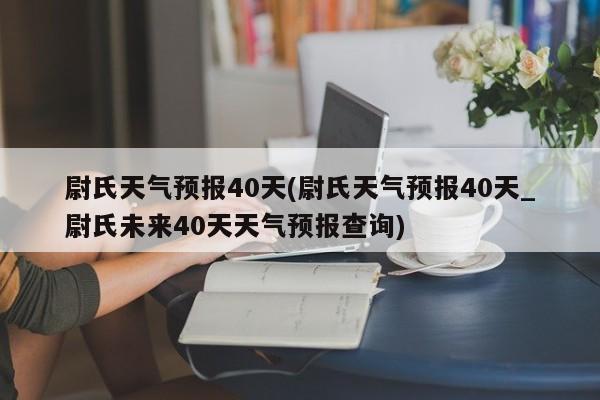 尉氏天气预报40天(尉氏天气预报40天_尉氏未来40天天气预报查询)