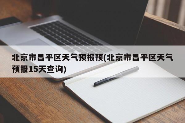 北京市昌平区天气预报预(北京市昌平区天气预报15天查询)