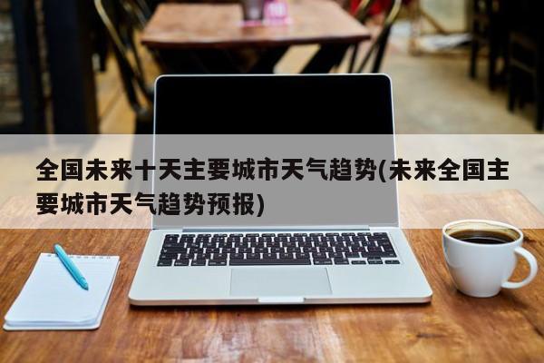 全国未来十天主要城市天气趋势(未来全国主要城市天气趋势预报)