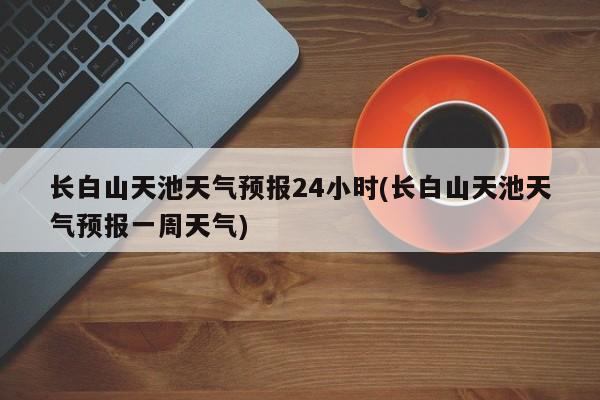长白山天池天气预报24小时(长白山天池天气预报一周天气)
