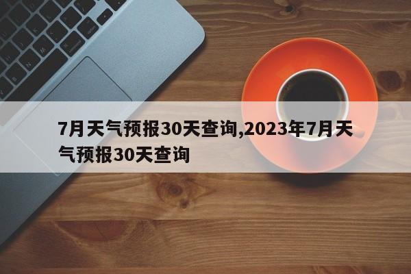 7月天气预报30天查询,2023年7月天气预报30天查询
