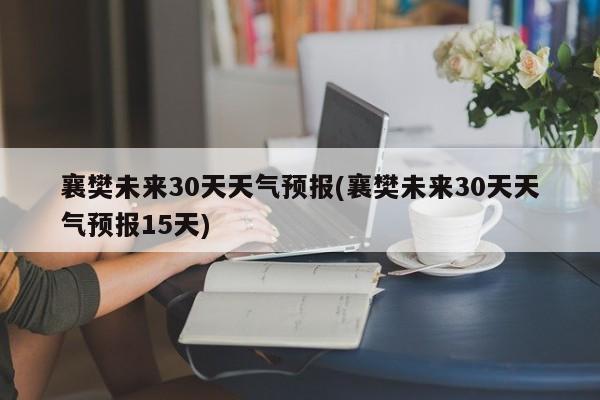 襄樊未来30天天气预报(襄樊未来30天天气预报15天)
