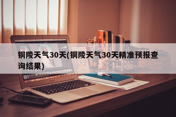 铜陵天气30天(铜陵天气30天精准预报查询结果)
