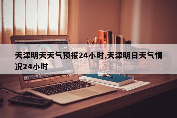 天津明天天气预报24小时,天津明日天气情况24小时