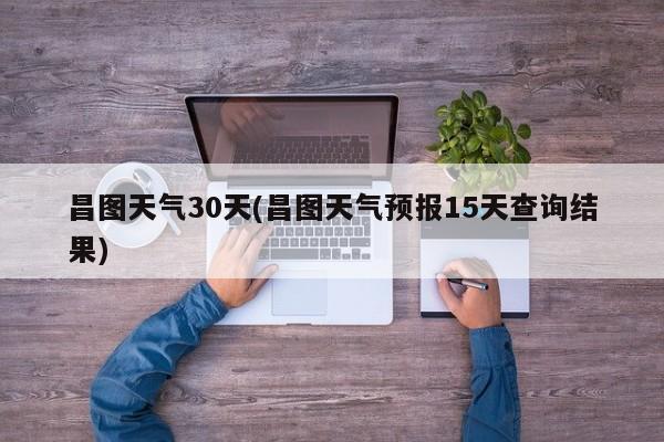 昌图天气30天(昌图天气预报15天查询结果)