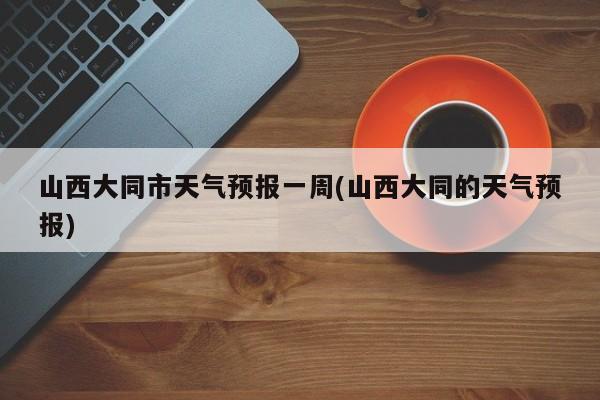 山西大同市天气预报一周(山西大同的天气预报)