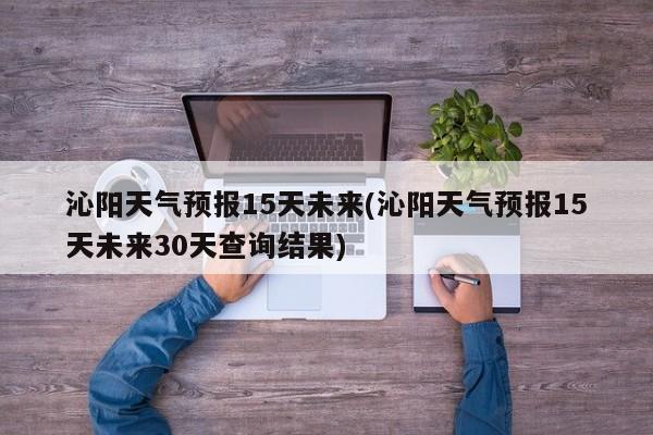 沁阳天气预报15天未来(沁阳天气预报15天未来30天查询结果)