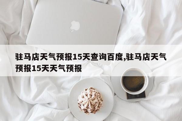 驻马店天气预报15天查询百度,驻马店天气预报15天天气预报