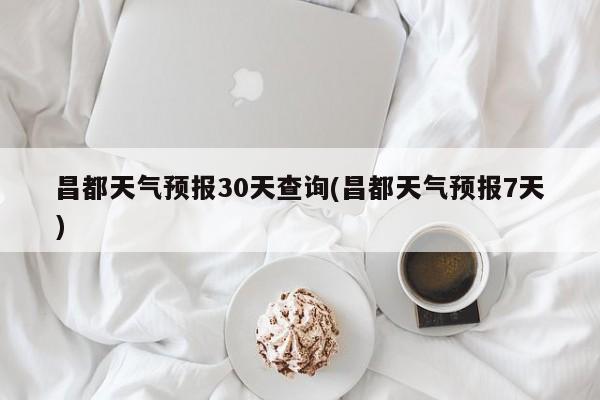 昌都天气预报30天查询(昌都天气预报7天)
