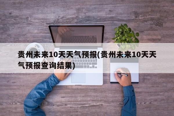 贵州未来10天天气预报(贵州未来10天天气预报查询结果)