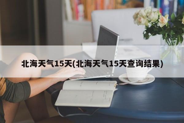 北海天气15天(北海天气15天查询结果)