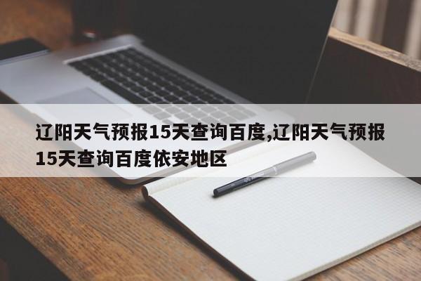 辽阳天气预报15天查询百度,辽阳天气预报15天查询百度依安地区