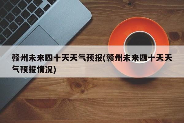 赣州未来四十天天气预报(赣州未来四十天天气预报情况)