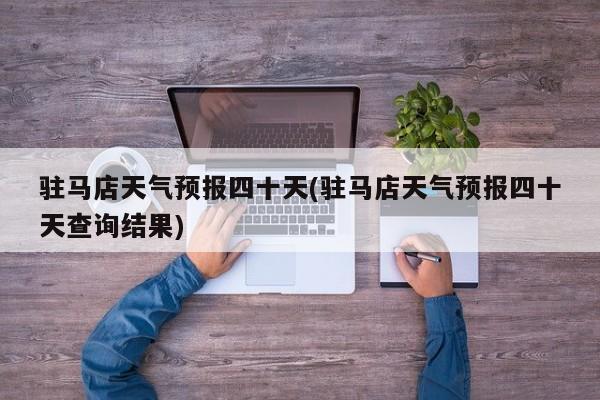 驻马店天气预报四十天(驻马店天气预报四十天查询结果)