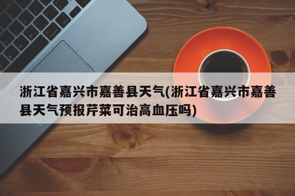 浙江省嘉兴市嘉善县天气(浙江省嘉兴市嘉善县天气预报芹菜可治高血压吗) 第1张