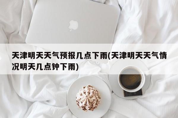 天津明天天气预报几点下雨(天津明天天气情况明天几点钟下雨) 第1张