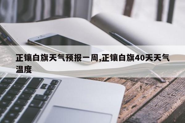 正镶白旗天气预报一周,正镶白旗40天天气温度