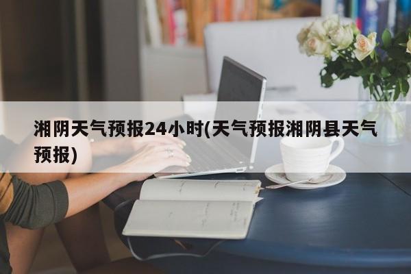 湘阴天气预报24小时(天气预报湘阴县天气预报)