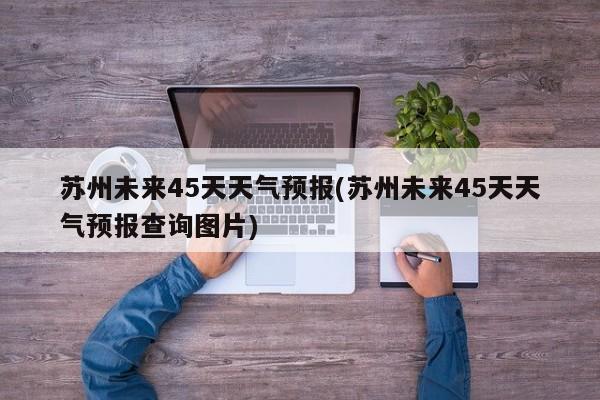 苏州未来45天天气预报(苏州未来45天天气预报查询图片)