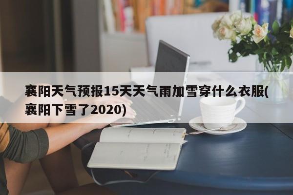 襄阳天气预报15天天气雨加雪穿什么衣服(襄阳下雪了2020)