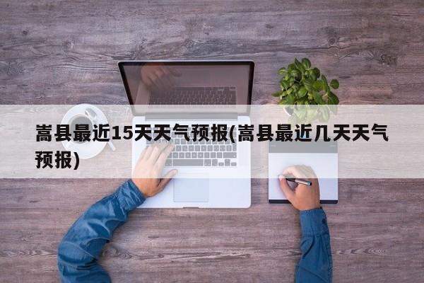 嵩县最近15天天气预报(嵩县最近几天天气预报)