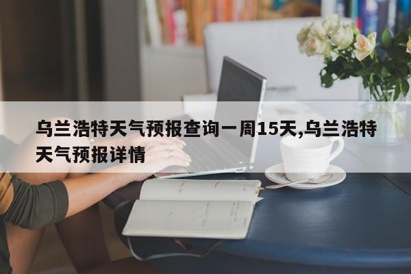 乌兰浩特天气预报查询一周15天,乌兰浩特天气预报详情