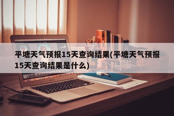 平塘天气预报15天查询结果(平塘天气预报15天查询结果是什么)